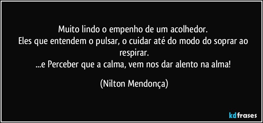 Muito lindo o empenho de um acolhedor. 
Eles que entendem o pulsar, o cuidar até do modo do soprar ao respirar.
...e Perceber que a calma, vem nos dar alento na alma! (Nilton Mendonça)