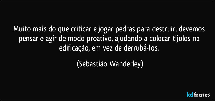 Muito mais do que criticar e jogar pedras para destruir, devemos pensar e agir de modo proativo, ajudando a colocar tijolos na edificação, em vez de derrubá-los. (Sebastião Wanderley)