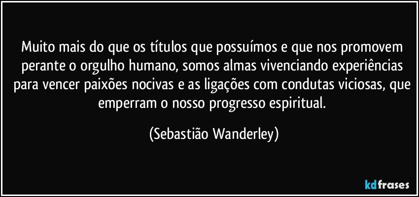 Muito mais do que os títulos que possuímos e que nos promovem perante o orgulho humano, somos almas vivenciando experiências para vencer paixões nocivas e as ligações com condutas viciosas, que emperram o nosso progresso espiritual. (Sebastião Wanderley)