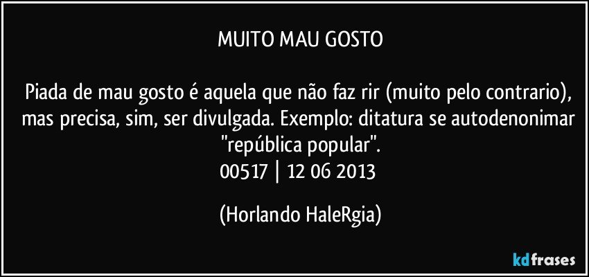 MUITO MAU GOSTO

Piada de mau gosto é aquela que não faz rir (muito pelo contrario), mas precisa, sim, ser divulgada. Exemplo: ditatura se autodenonimar "república popular".
00517 | 12/06/2013 (Horlando HaleRgia)