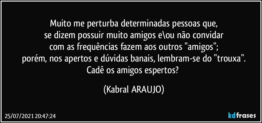 Muito me perturba determinadas pessoas que,
se dizem possuir muito amigos e\ou não convidar
com as frequências fazem aos outros "amigos";
porém, nos apertos e dúvidas banais, lembram-se do "trouxa".
Cadê os amigos espertos? (KABRAL ARAUJO)