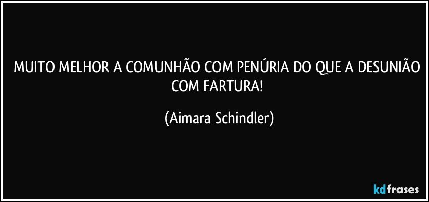 MUITO MELHOR A COMUNHÃO COM PENÚRIA DO QUE A DESUNIÃO COM FARTURA! (Aimara Schindler)