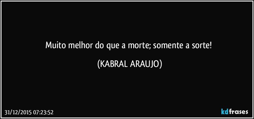 Muito melhor do que a morte; somente a sorte! (KABRAL ARAUJO)