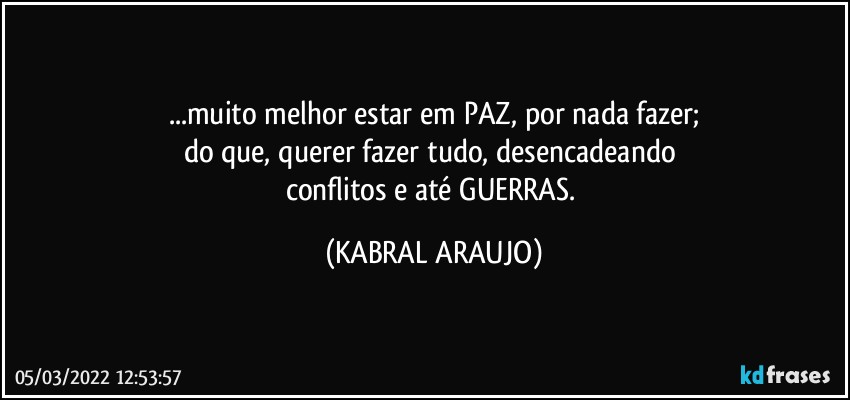 ...muito melhor estar em PAZ, por nada fazer;
do que, querer fazer tudo, desencadeando 
conflitos e até GUERRAS. (KABRAL ARAUJO)