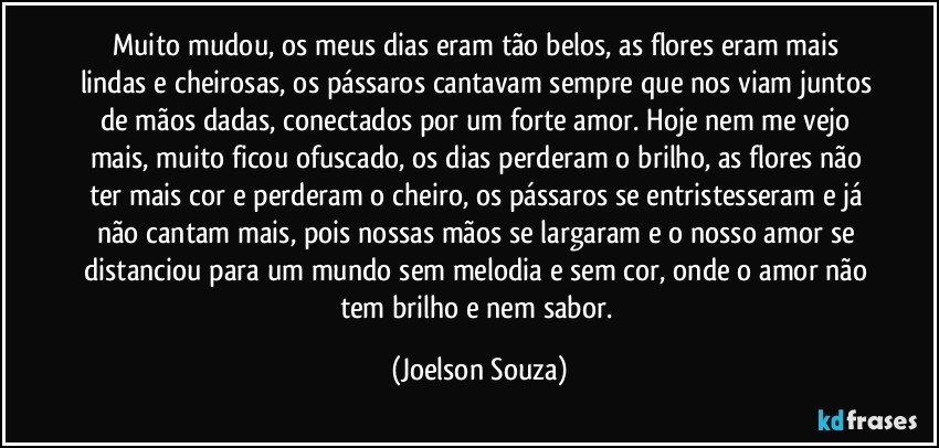 Muito mudou, os meus dias eram tão belos, as flores eram mais lindas e cheirosas, os pássaros cantavam sempre que nos viam juntos de mãos dadas, conectados por um forte amor. Hoje nem me vejo mais, muito ficou ofuscado, os dias perderam o brilho, as flores não ter mais cor e perderam o cheiro, os pássaros se entristesseram e já não cantam mais, pois nossas mãos se largaram e o nosso amor se distanciou para um mundo sem melodia e sem cor, onde o amor não tem brilho e nem sabor. (Joelson Souza)