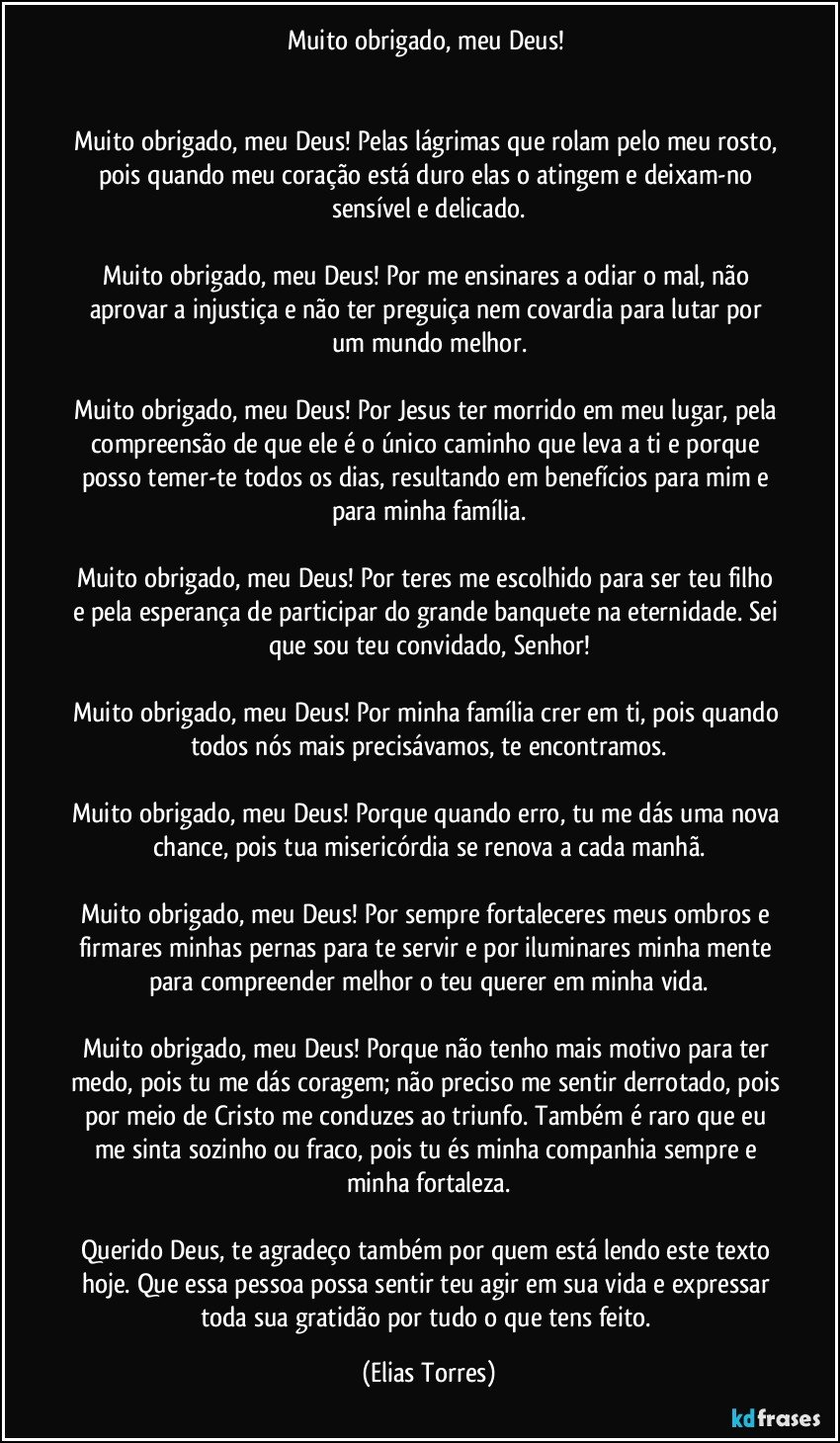 Muito obrigado, meu Deus! 
 
 
Muito obrigado, meu Deus! Pelas lágrimas que rolam pelo meu rosto, pois quando meu coração está duro elas o atingem e deixam-no sensível e delicado.
 
Muito obrigado, meu Deus! Por me ensinares a odiar o mal, não aprovar a injustiça e não ter preguiça nem covardia para lutar por um mundo melhor.
 
Muito obrigado, meu Deus! Por Jesus ter morrido em meu lugar, pela compreensão de que ele é o único caminho que leva a ti e porque posso temer-te todos os dias, resultando em benefícios para mim e para minha família.
 
Muito obrigado, meu Deus! Por teres me escolhido para ser teu filho e pela esperança de participar do grande banquete na eternidade. Sei que sou teu convidado, Senhor!
 
Muito obrigado, meu Deus! Por minha família crer em ti, pois quando todos nós mais precisávamos, te encontramos.
 
Muito obrigado, meu Deus! Porque quando erro, tu me dás uma nova chance, pois tua misericórdia se renova a cada manhã.
 
Muito obrigado, meu Deus! Por sempre fortaleceres meus ombros e firmares minhas pernas para te servir e por iluminares minha mente para compreender melhor o teu querer em minha vida.
 
Muito obrigado, meu Deus! Porque não tenho mais motivo para ter medo, pois tu me dás coragem; não preciso me sentir derrotado, pois por meio de Cristo me conduzes ao triunfo. Também é raro que eu me sinta sozinho ou fraco, pois tu és minha companhia sempre e minha fortaleza.
 
Querido Deus, te agradeço também por quem está lendo este texto hoje. Que essa pessoa possa sentir teu agir em sua vida e expressar toda sua gratidão por tudo o que tens feito. (Elias Torres)