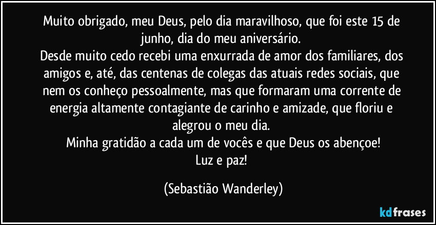 Muito obrigado, meu Deus, pelo dia maravilhoso, que foi este 15 de junho, dia do meu aniversário. 
Desde muito cedo recebi uma enxurrada de amor dos familiares, dos amigos e, até, das centenas de colegas das atuais redes sociais, que nem os conheço pessoalmente, mas que formaram uma corrente de energia altamente contagiante de carinho e amizade, que floriu e alegrou o meu dia. 
Minha gratidão a cada um de vocês e que Deus os abençoe!
Luz e paz! (Sebastião Wanderley)