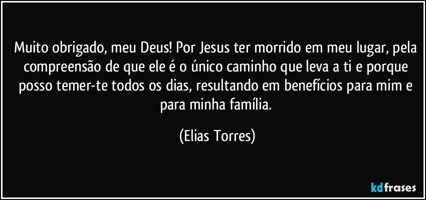 Muito obrigado, meu Deus! Por Jesus ter morrido em meu lugar, pela compreensão de que ele é o único caminho que leva a ti e porque posso temer-te todos os dias, resultando em benefícios para mim e para minha família. (Elias Torres)