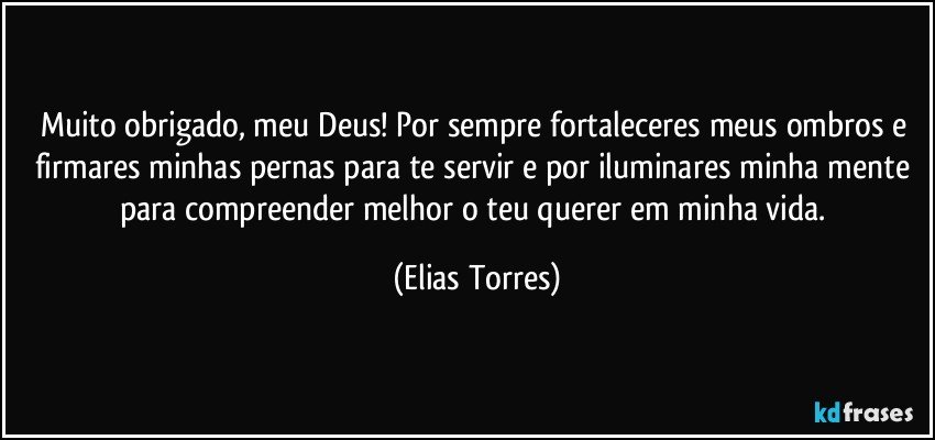 Muito obrigado, meu Deus! Por sempre fortaleceres meus ombros e firmares minhas pernas para te servir e por iluminares minha mente para compreender melhor o teu querer em minha vida. (Elias Torres)