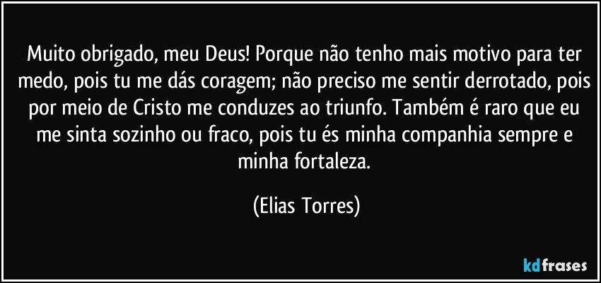 Muito obrigado, meu Deus! Porque não tenho mais motivo para ter medo, pois tu me dás coragem; não preciso me sentir derrotado, pois por meio de Cristo me conduzes ao triunfo. Também é raro que eu me sinta sozinho ou fraco, pois tu és minha companhia sempre e minha fortaleza. (Elias Torres)