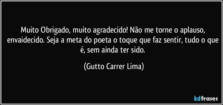 Muito Obrigado, muito agradecido! Não me torne o aplauso, envaidecido. Seja a meta do poeta o toque que faz sentir, tudo o que é, sem ainda ter sido. (Gutto Carrer Lima)