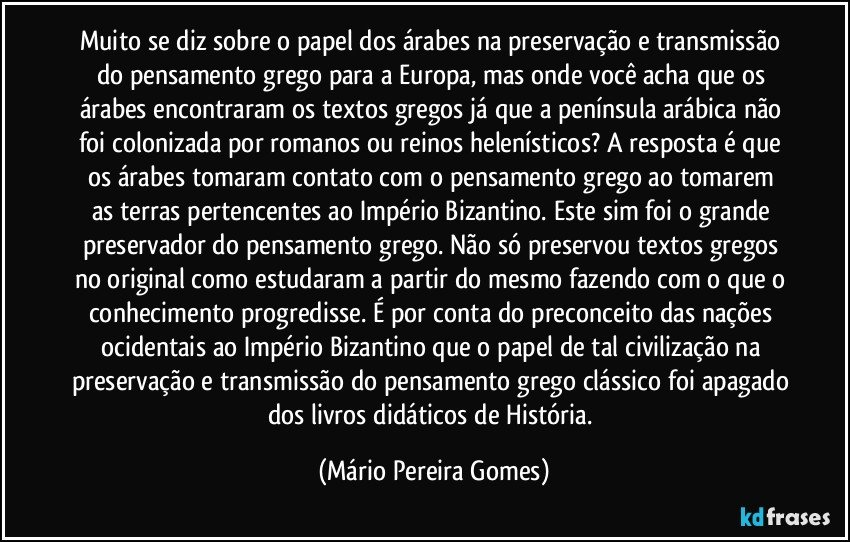 Muito se diz sobre o papel dos árabes na preservação e transmissão do pensamento grego para a Europa, mas onde você acha que os árabes encontraram os textos gregos já que a península arábica não foi colonizada por romanos ou reinos helenísticos? A resposta é que os  árabes tomaram contato com o pensamento grego ao tomarem as terras pertencentes ao Império Bizantino. Este sim foi o grande preservador do pensamento grego. Não só preservou textos gregos no original como estudaram a partir do mesmo fazendo com o que o conhecimento progredisse. É por conta do preconceito das nações ocidentais ao Império Bizantino que o papel de tal civilização na preservação e transmissão do pensamento grego clássico foi apagado dos livros didáticos de História. (Mário Pereira Gomes)