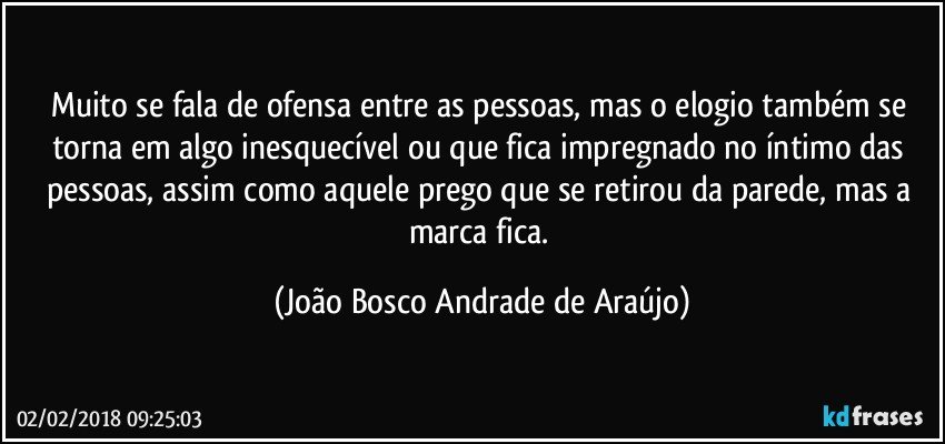 Muito se fala de ofensa entre as pessoas, mas o elogio também se torna em algo inesquecível ou que fica impregnado no íntimo das pessoas, assim como aquele prego que se retirou da parede, mas a marca fica. (João Bosco Andrade de Araújo)