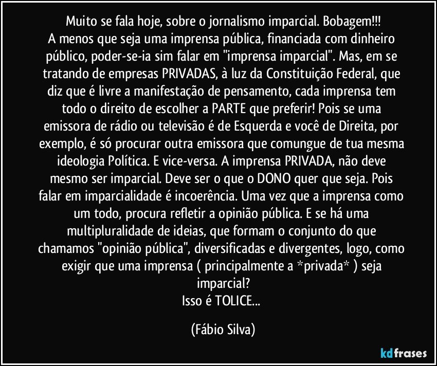 Muito se fala hoje, sobre o jornalismo imparcial. Bobagem!!!
A menos que seja uma imprensa pública, financiada com dinheiro público, poder-se-ia sim  falar em "imprensa imparcial". Mas, em se tratando de empresas PRIVADAS, à luz  da Constituição Federal, que diz que é livre a manifestação de pensamento, cada imprensa tem todo o direito de escolher  a PARTE que preferir! Pois se uma emissora de rádio ou televisão é de Esquerda e você de Direita, por exemplo,  é só procurar outra emissora que comungue de tua mesma ideologia Política. E vice-versa. A imprensa PRIVADA, não deve mesmo ser imparcial. Deve ser o que o DONO quer que seja. Pois falar em imparcialidade é incoerência. Uma vez que a imprensa como um todo, procura refletir a opinião pública. E se há  uma multipluralidade de ideias, que formam o conjunto do que chamamos "opinião pública", diversificadas e divergentes, logo, como exigir que uma imprensa ( principalmente a *privada* ) seja imparcial?
Isso é TOLICE... (Fábio Silva)