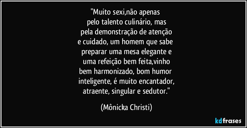 "Muito sexi,não apenas
pelo talento culinário, mas
pela demonstração de atenção
e cuidado, um homem que sabe
preparar uma mesa elegante e
uma refeição bem feita,vinho
bem harmonizado, bom humor
inteligente, é muito encantador,
atraente, singular e sedutor." (Mônicka Christi)