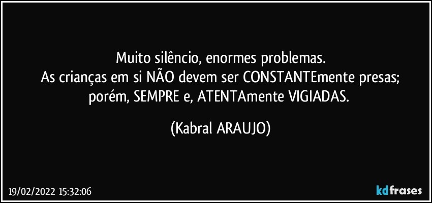 Muito silêncio, enormes problemas.
As crianças em si NÃO devem ser CONSTANTEmente presas;
porém, SEMPRE e, ATENTAmente VIGIADAS. (KABRAL ARAUJO)