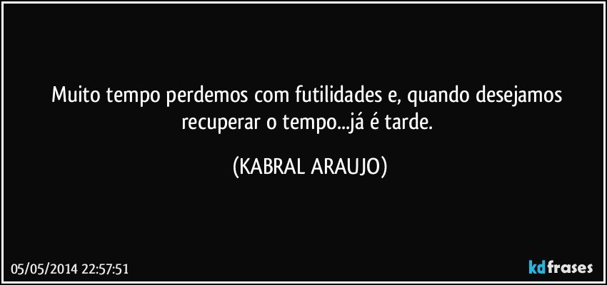 Muito tempo perdemos com futilidades e, quando desejamos recuperar o tempo...já é tarde. (KABRAL ARAUJO)