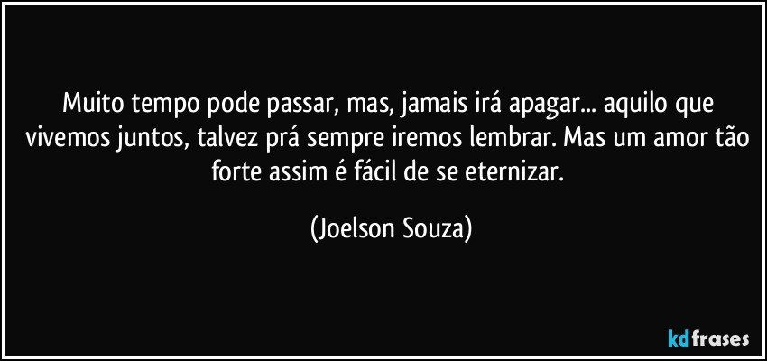 Muito tempo pode passar, mas, jamais irá apagar... aquilo que vivemos juntos, talvez prá sempre iremos lembrar. Mas um amor tão forte assim é fácil de se eternizar. (Joelson Souza)