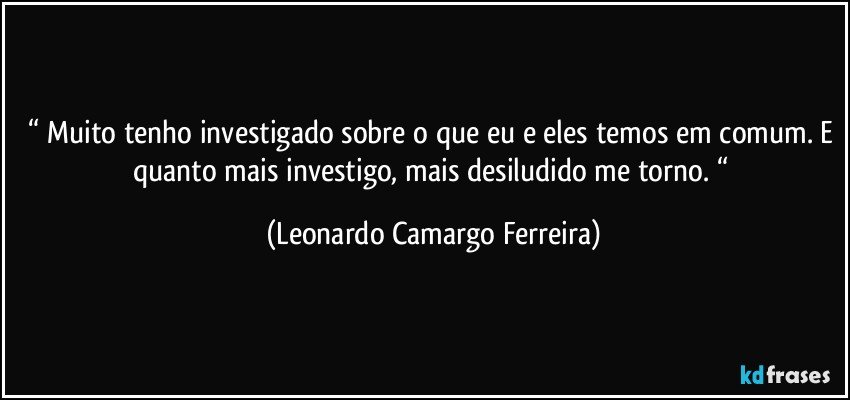 “ Muito tenho investigado sobre o que eu e eles temos em comum. E quanto mais investigo, mais desiludido me torno. “ (Leonardo Camargo Ferreira)