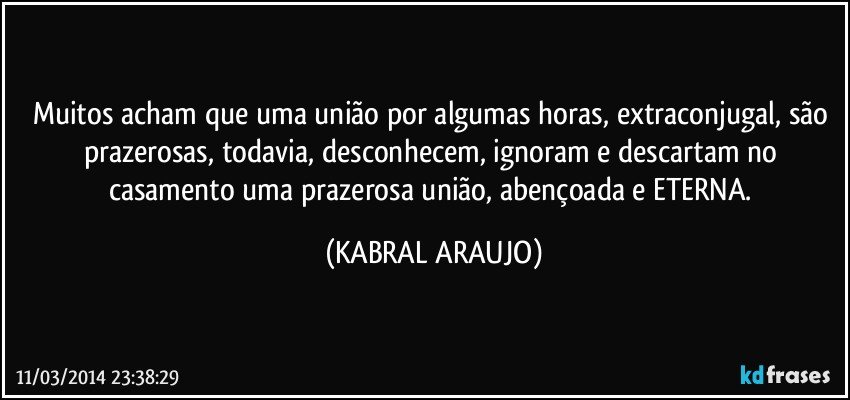 Muitos acham que uma união por algumas horas, extraconjugal, são prazerosas, todavia, desconhecem, ignoram e descartam no casamento uma prazerosa união, abençoada e ETERNA. (KABRAL ARAUJO)