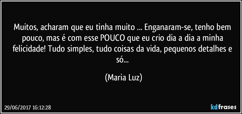 Muitos, acharam que eu tinha muito ... Enganaram-se, tenho bem pouco, mas é com esse POUCO que eu crio dia a dia a minha felicidade! Tudo simples, tudo coisas da vida, pequenos detalhes e só... (Maria Luz)