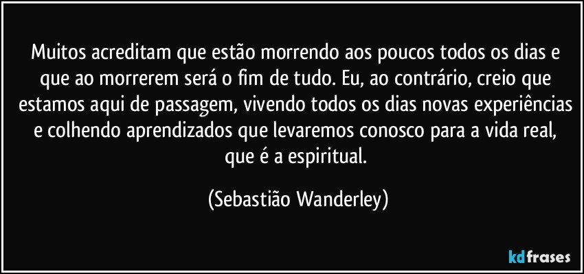 Muitos acreditam que estão morrendo aos poucos todos os dias e que ao morrerem será o fim de tudo. Eu, ao contrário, creio que estamos aqui de passagem, vivendo todos os dias novas experiências e colhendo aprendizados que levaremos conosco para a vida real, que é a espiritual. (Sebastião Wanderley)