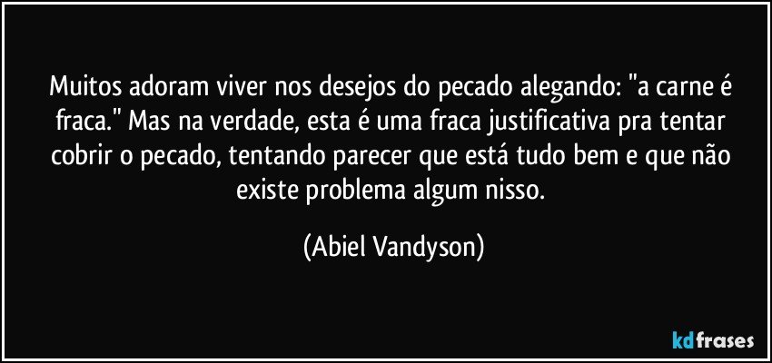 Muitos adoram viver nos desejos do pecado alegando: "a carne é fraca." Mas na verdade, esta é uma fraca justificativa pra tentar cobrir o pecado, tentando parecer que está tudo bem e que não existe problema algum nisso. (Abiel Vandyson)