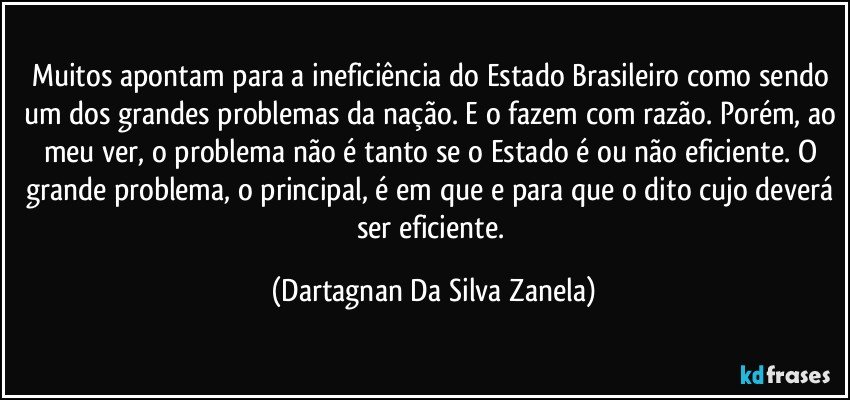 Muitos apontam para a ineficiência do Estado Brasileiro como sendo um dos grandes problemas da nação. E o fazem com razão. Porém, ao meu ver, o problema não é tanto se o Estado é ou não eficiente. O grande problema, o principal, é em que e para que o dito cujo deverá ser eficiente. (Dartagnan Da Silva Zanela)