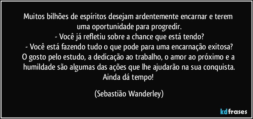 Muitos bilhões de espíritos desejam ardentemente encarnar e terem uma oportunidade para progredir.
- Você já refletiu sobre a chance que está tendo?
- Você está fazendo tudo o que pode para uma encarnação exitosa?
O gosto pelo estudo, a dedicação ao trabalho, o amor ao próximo e a humildade são algumas das ações que lhe ajudarão na sua conquista.
Ainda dá tempo! (Sebastião Wanderley)