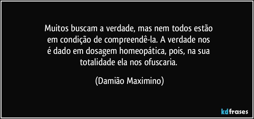 Muitos buscam a verdade, mas nem todos estão 
em condição de compreendê-la. A verdade nos 
é dado em dosagem homeopática, pois, na sua 
totalidade ela nos ofuscaria. (Damião Maximino)