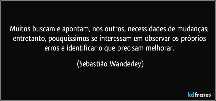 Muitos buscam e apontam, nos outros, necessidades de mudanças; entretanto, pouquíssimos se interessam em observar os próprios erros e identificar o que precisam melhorar. (Sebastião Wanderley)