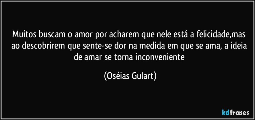 Muitos buscam o amor por acharem que nele está a felicidade,mas ao descobrirem que sente-se dor na medida em que se ama, a ideia de amar se torna inconveniente (Oséias Gulart)