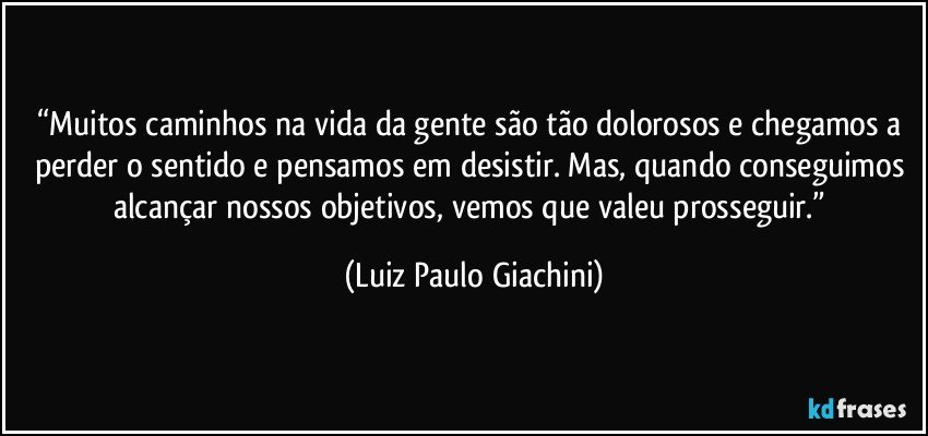 “Muitos caminhos na vida da gente são tão dolorosos e chegamos a perder o sentido e pensamos em desistir. Mas, quando conseguimos alcançar nossos objetivos, vemos que valeu prosseguir.” (Luiz Paulo Giachini)