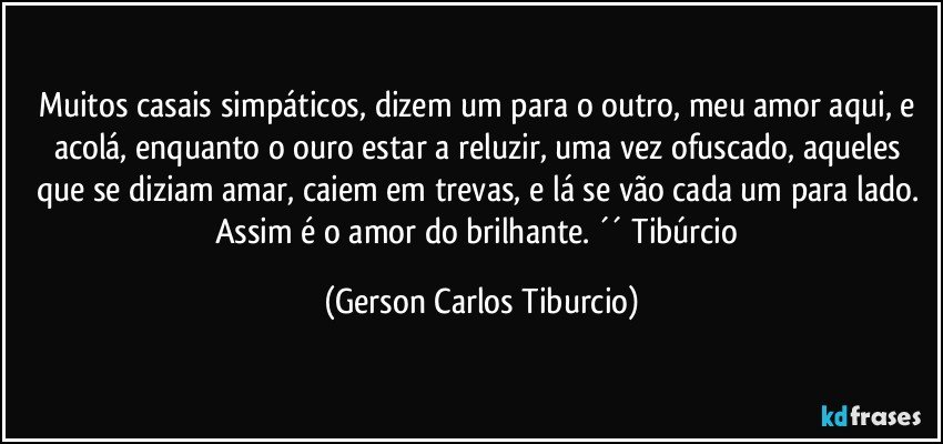 Muitos casais simpáticos, dizem um para o outro, meu amor aqui, e acolá, enquanto o ouro estar a reluzir, uma vez ofuscado, aqueles que se diziam amar, caiem em trevas, e lá se vão cada um para lado. Assim é o amor do brilhante. ´´ Tibúrcio (Gerson Carlos Tiburcio)