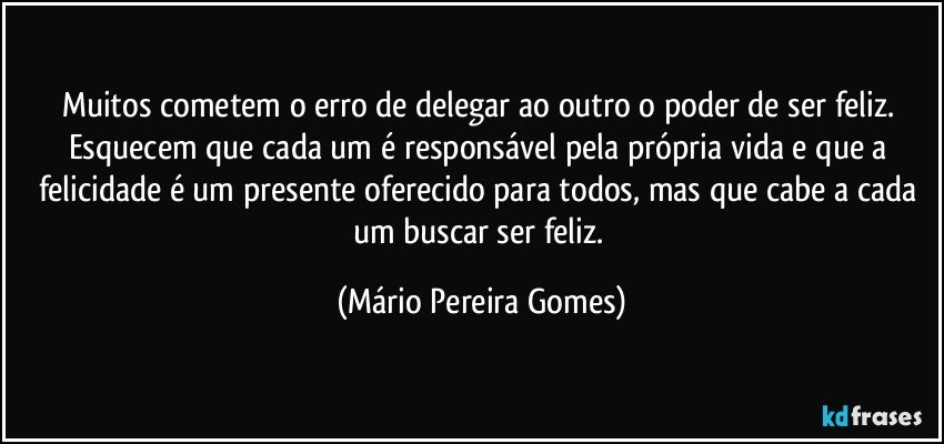 Muitos cometem o erro de delegar ao outro o poder de ser feliz. Esquecem que cada um é responsável pela própria vida e que a felicidade é um presente oferecido para todos, mas que cabe a cada um buscar ser feliz. (Mário Pereira Gomes)