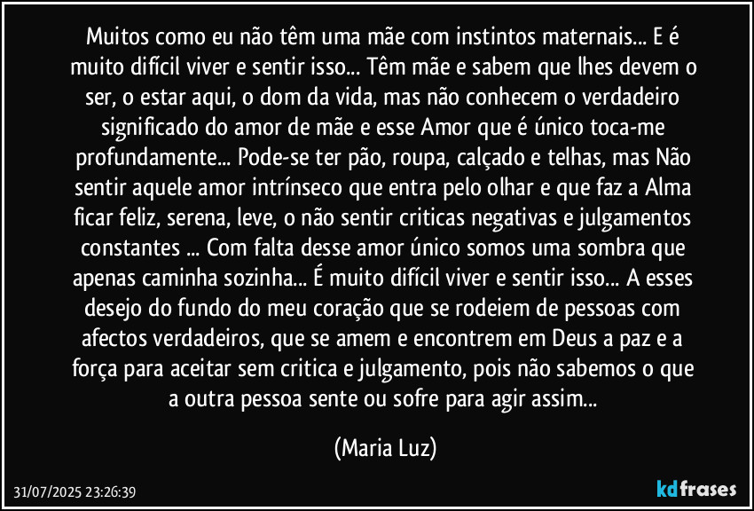 Muitos como eu não têm uma mãe com instintos maternais... E é muito difícil viver e sentir isso... Têm mãe e sabem que lhes devem o ser, o estar aqui, o dom da vida, mas não conhecem o verdadeiro significado do amor de mãe e esse Amor que é único toca-me  profundamente... Pode-se ter pão, roupa, calçado e telhas, mas Não sentir aquele amor intrínseco que entra pelo olhar e que faz a  Alma ficar feliz, serena, leve, o não sentir criticas negativas e julgamentos constantes ... Com falta desse amor único somos uma sombra que apenas caminha sozinha... É muito difícil viver e sentir isso... A esses desejo do fundo do meu coração que se rodeiem de pessoas com afectos verdadeiros,  que se amem e encontrem em Deus a paz e a força para aceitar sem critica e julgamento, pois não sabemos o que a outra pessoa sente ou sofre para agir assim... (Maria Luz)