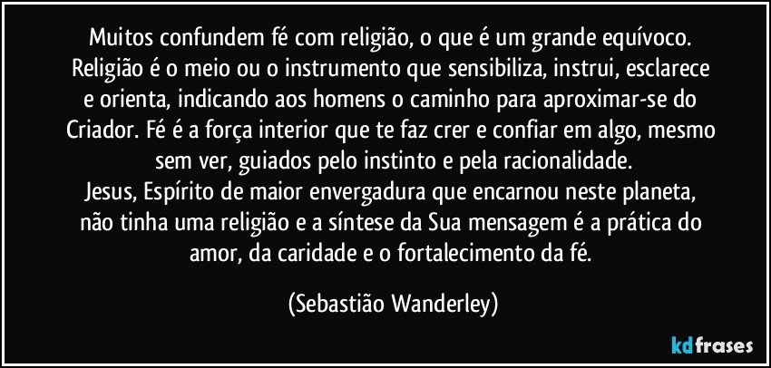 Muitos confundem fé com religião, o que é um grande equívoco. Religião é o meio ou o instrumento que sensibiliza, instrui, esclarece e orienta, indicando aos homens o caminho para aproximar-se do Criador. Fé é a força interior que te faz crer e confiar em algo, mesmo sem ver, guiados pelo instinto e pela racionalidade.
Jesus, Espírito de maior envergadura que encarnou neste planeta, não tinha uma religião e a síntese da Sua mensagem é a prática do amor, da caridade e o fortalecimento da fé. (Sebastião Wanderley)