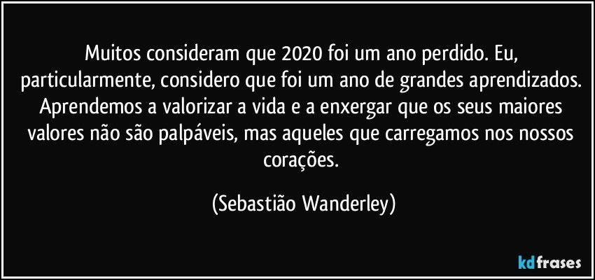 Muitos consideram que 2020 foi um ano perdido. Eu, particularmente, considero que foi um ano de grandes aprendizados. 
Aprendemos a valorizar a vida e a enxergar que os seus maiores valores não são palpáveis, mas aqueles que carregamos nos nossos corações. (Sebastião Wanderley)