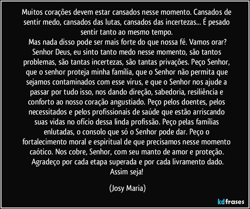 Muitos corações devem estar cansados nesse momento. Cansados de sentir medo, cansados das lutas, cansados das incertezas... É pesado sentir tanto ao mesmo tempo. 
Mas nada disso pode ser mais forte do que nossa fé. Vamos orar?
Senhor Deus, eu sinto tanto medo nesse momento, são tantos problemas, são tantas incertezas, são tantas privações. Peço Senhor, que o senhor proteja minha família, que o Senhor não permita que sejamos contaminados com esse vírus, e que o Senhor nos ajude a passar por tudo isso, nos dando direção, sabedoria, resiliência e conforto ao nosso coração angustiado. Peço pelos doentes, pelos necessitados e pelos profissionais de saúde que estão arriscando suas vidas no ofício dessa linda profissão. Peço pelas famílias enlutadas, o consolo que só o Senhor pode dar. Peço o fortalecimento moral e espiritual de que precisamos nesse momento caótico. Nos cobre, Senhor, com seu manto de amor e proteção. Agradeço por cada etapa superada e por cada livramento dado.
Assim seja! (Josy Maria)