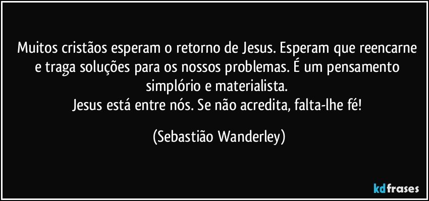 Muitos cristãos esperam o retorno de Jesus. Esperam que reencarne e traga soluções para os nossos problemas. É um pensamento simplório e materialista. 
Jesus está entre nós. Se não acredita, falta-lhe fé! (Sebastião Wanderley)