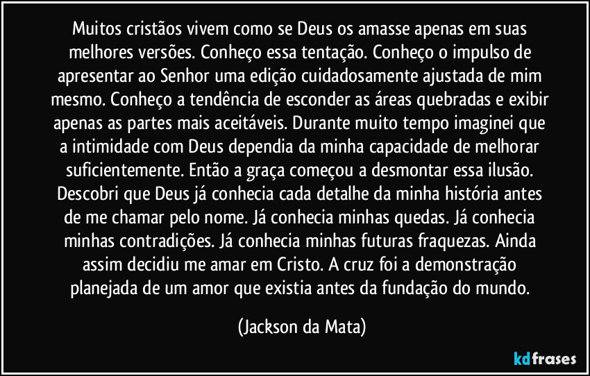 Muitos cristãos vivem como se Deus os amasse apenas em suas melhores versões. Conheço essa tentação. Conheço o impulso de apresentar ao Senhor uma edição cuidadosamente ajustada de mim mesmo. Conheço a tendência de esconder as áreas quebradas e exibir apenas as partes mais aceitáveis. Durante muito tempo imaginei que a intimidade com Deus dependia da minha capacidade de melhorar suficientemente. Então a graça começou a desmontar essa ilusão. Descobri que Deus já conhecia cada detalhe da minha história antes de me chamar pelo nome. Já conhecia minhas quedas. Já conhecia minhas contradições. Já conhecia minhas futuras fraquezas. Ainda assim decidiu me amar em Cristo. A cruz foi a demonstração planejada de um amor que existia antes da fundação do mundo. (Jackson da Mata)