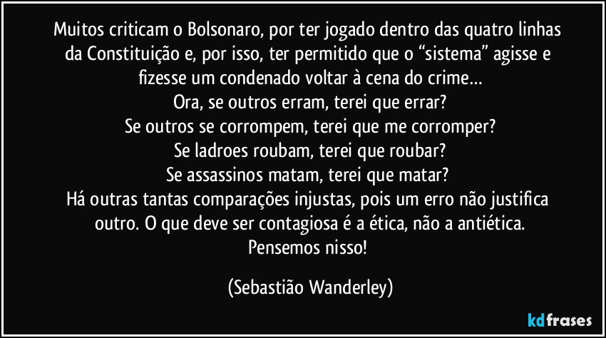 Muitos criticam o Bolsonaro, por ter jogado dentro das quatro linhas da Constituição e, por isso, ter permitido que o “sistema” agisse e fizesse um condenado voltar à cena do crime…
Ora, se outros erram, terei que errar?
Se outros se corrompem, terei que me corromper?
Se ladroes roubam, terei que roubar?
Se assassinos matam, terei que matar? 
Há outras tantas comparações injustas, pois um erro não justifica outro. O que deve ser contagiosa é a ética, não a antiética.
Pensemos nisso! (Sebastião Wanderley)