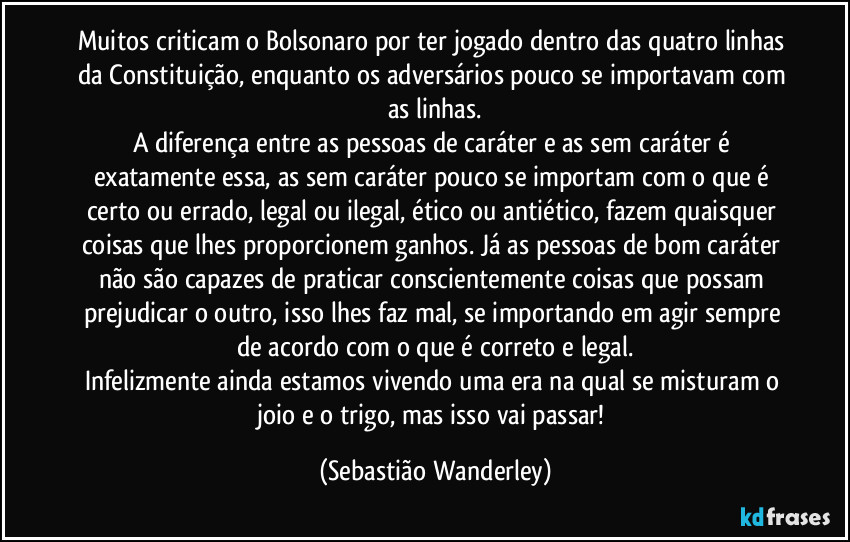 Muitos criticam o Bolsonaro por ter jogado dentro das quatro linhas da Constituição, enquanto os adversários pouco se importavam com as linhas.
A diferença entre as pessoas de caráter e as sem caráter é exatamente essa, as sem caráter pouco se importam com o que é certo ou errado, legal ou ilegal, ético ou antiético, fazem quaisquer coisas que lhes proporcionem ganhos. Já as pessoas de bom caráter não são capazes de praticar conscientemente coisas que possam prejudicar o outro, isso lhes faz mal, se importando em agir sempre de acordo com o que é correto e legal.
Infelizmente ainda estamos vivendo uma era na qual se misturam o joio e o trigo, mas isso vai passar! (Sebastião Wanderley)