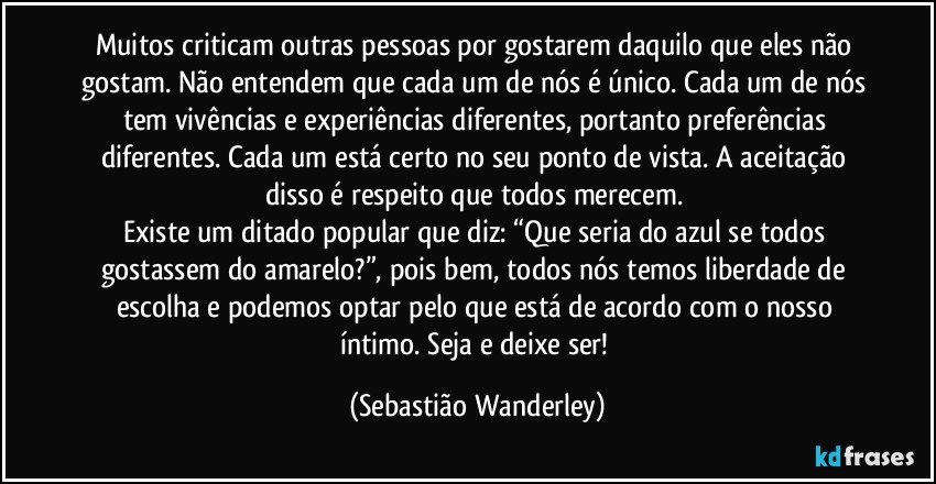 Muitos criticam outras pessoas por gostarem daquilo que eles não gostam. Não entendem que cada um de nós é único. Cada um de nós tem vivências e experiências diferentes, portanto preferências diferentes. Cada um está certo no seu ponto de vista. A aceitação disso é respeito que todos merecem. 
Existe um ditado popular que diz: “Que seria do azul se todos gostassem do amarelo?”, pois bem, todos nós temos liberdade de escolha e podemos optar pelo que está de acordo com o nosso íntimo. Seja e deixe ser! (Sebastião Wanderley)