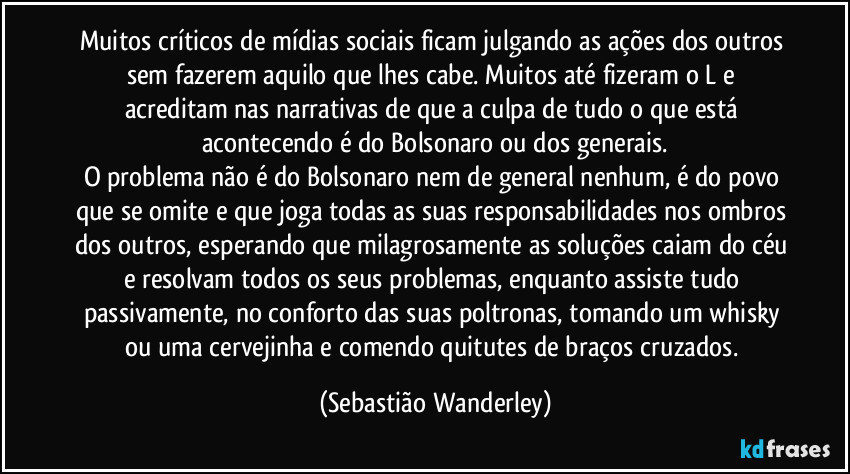 Muitos críticos de mídias sociais ficam julgando as ações dos outros sem fazerem aquilo que lhes cabe. Muitos até fizeram o L e acreditam nas narrativas de que a culpa de tudo o que está acontecendo é do Bolsonaro ou dos generais.
O problema não é do Bolsonaro nem de general nenhum, é do povo que se omite e que joga todas as suas responsabilidades nos ombros dos outros, esperando que milagrosamente as soluções caiam do céu e resolvam todos os seus problemas, enquanto assiste tudo passivamente, no conforto das suas poltronas, tomando um whisky ou uma cervejinha e comendo quitutes de braços cruzados. (Sebastião Wanderley)