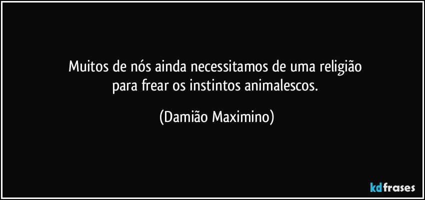 Muitos de nós ainda necessitamos de uma religião 
para frear os instintos animalescos. (Damião Maximino)