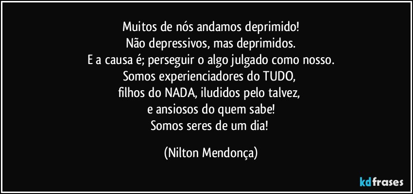 Muitos de nós andamos deprimido!
Não depressivos, mas deprimidos.
E a causa é; perseguir o algo julgado como nosso.
Somos experienciadores do TUDO, 
filhos do NADA, iludidos pelo talvez, 
e ansiosos do quem sabe!
Somos seres de um dia! (Nilton Mendonça)