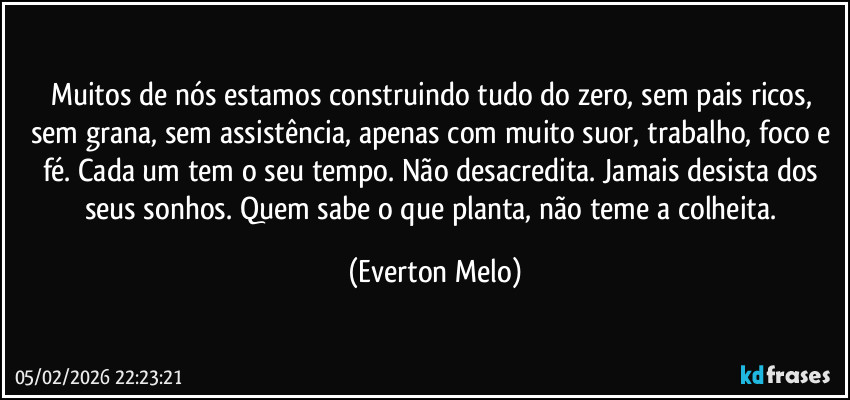 Muitos de nós estamos construindo tudo do zero, sem pais ricos, sem grana, sem assistência, apenas com muito suor, trabalho, foco e fé. Cada um tem o seu tempo. Não desacredita. Jamais desista dos seus sonhos. Quem sabe o que planta, não teme a colheita. (Everton Melo)