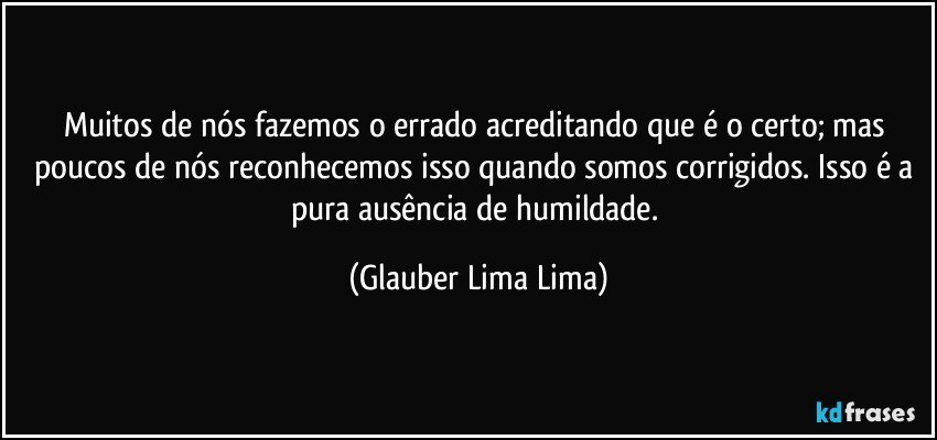 Muitos de nós fazemos o errado acreditando que é o certo; mas poucos de nós reconhecemos isso quando somos corrigidos. Isso é a pura ausência de humildade. (Glauber Lima Lima)