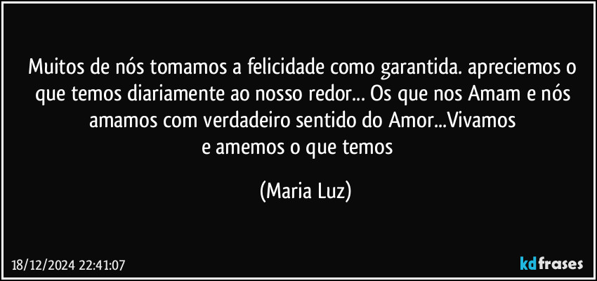 Muitos de nós tomamos a felicidade como garantida. apreciemos o que temos diariamente ao nosso redor... Os que nos Amam e nós amamos com verdadeiro sentido do Amor...Vivamos  
e amemos o que temos❤️ (Maria Luz)